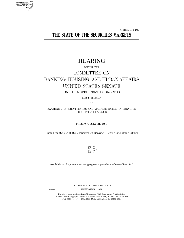 handle is hein.cbhear/fdsysakeo0001 and id is 1 raw text is: AUT-ENTICATED
US. GOVERNMENT
INFORMATION
      GP


                                            S. HRG. 110-927

THE   STATE OF THE SECURITIES MARKETS


                      HEARING

                          BEFORE THE

                   COMMITTEE ON

BANKING, HOUSING, AND URBAN AFFAIRS

            UNITED STATES SENATE

            ONE   HUNDRED TENTH CONGRESS

                         FIRST SESSION

                              ON

  EXAMINING  CURRENT  ISSUES AND MATTERS  RAISED IN PREVIOUS
                     SECURITIES HEARINGS



                     TUESDAY, JULY 31, 2007


 Printed for the use of the Committee on Banking, Housing, and Urban Affairs











    Available at: http://www.access.gpo.gov/congress/senate/senate05sh.html


50-353


U.S. GOVERNMENT PRINTING OFFICE
      WASHINGTON : 2009


  For sale by the Superintendent of Documents, U.S. Government Printing Office
Internet: bookstore.gpo.gov Phone: toll free (866) 512-1800; DC area (202) 512-1800
     Fax: (202) 512-2104 Mail: Stop IDCC, Washington, DC 20402-0001


