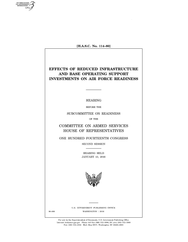 handle is hein.cbhear/fdsysaknx0001 and id is 1 raw text is: AUT-ENTICATED
US. GOVERNMENT
INFORMATION
     GP


[H.A.S.C. No. 114-80]


EFFECTS OF REDUCED INFRASTRUCTURE

      AND   BASE OPERATING SUPPORT

INVESTMENTS ON AIR FORCE READINESS







                      HEARING

                      BEFORE THE

           SUBCOMMITTEE ON READINESS

                        OF THE


      COMMITTEE ON ARMED SERVICES

         HOUSE OF REPRESENTATIVES


      ONE  HUNDRED FOURTEENTH CONGRESS

                    SECOND SESSION


                    HEARING HELD
                    JANUARY 13, 2016


















             U.S. GOVERNMENT PUBLISHING OFFICE
98-889              WASHINGTON : 2016


      For sale by the Superintendent of Documents, U.S. Government Publishing Office
      Internet: bookstore.gpo.gov Phone: toll free (866) 512-1800; DC area (202) 512-1800
         Fax: (202) 512-2104 Mail: Stop IDCC, Washington, DC 20402-0001


