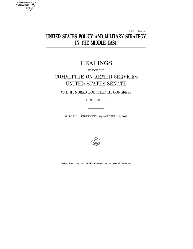 handle is hein.cbhear/fdsysakox0001 and id is 1 raw text is: AUT-ENTICATED
US. GOVERNMENT
INFORMATION
     GP







                                                      S. HRG. 114-350

               UNITED  STATES  POLICY  AND  MILITARY  STRATEGY

                             IN THE  MIDDLE  EAST






                               HEARINGS

                                   BEFORE THE


                   COMMITTEE ON ARMED SERVICES

                        UNITED STATES SENATE


                      ONE HUNDRED  FOURTEENTH   CONGRESS


                                  FIRST SESSION





                        MARCH 24; SEPTEMBER 22; OCTOBER 27, 2015


Printed for the use of the Committee on Armed Services


