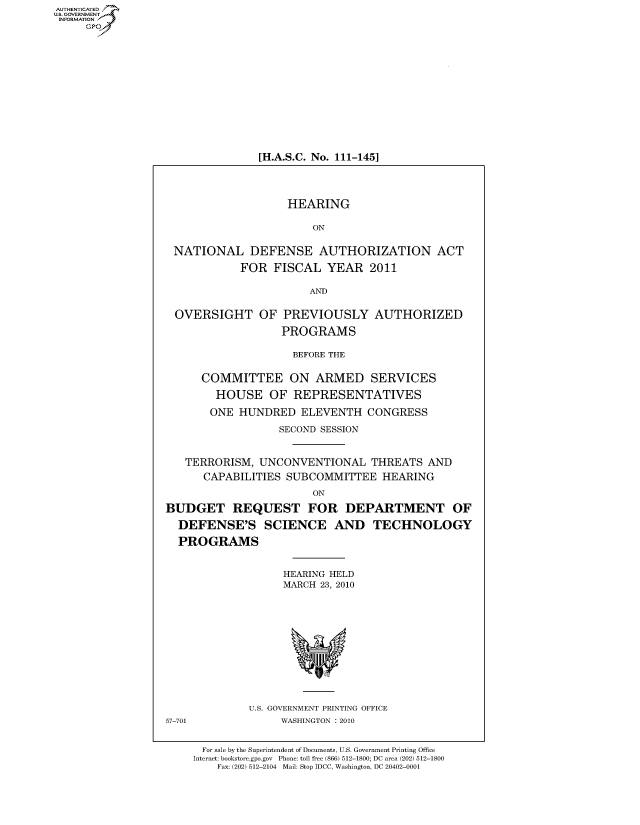 handle is hein.cbhear/fdsysakvy0001 and id is 1 raw text is: AUT-ENTICATED
US. GOVERNMENT
INFORMATION
     GP


[H.A.S.C. No. 111-145]


                   HEARING

                       ON


 NATIONAL DEFENSE AUTHORIZATION ACT

            FOR  FISCAL   YEAR  2011

                       AND


 OVERSIGHT OF PREVIOUSLY AUTHORIZED

                  PROGRAMS

                    BEFORE THE


      COMMITTEE ON ARMED SERVICES

        HOUSE   OF  REPRESENTATIVES

        ONE HUNDRED  ELEVENTH   CONGRESS

                  SECOND SESSION


   TERRORISM,  UNCONVENTIONAL THREATS AND
      CAPABILITIES SUBCOMMITTEE   HEARING

                       ON

BUDGET REQUEST FOR DEPARTMENT OF

  DEFENSE'S SCIENCE AND TECHNOLOGY

  PROGRAMS


                   HEARING HELD
                   MARCH 23, 2010












             U.S. GOVERNMENT PRINTING OFFICE
57-701            WASHINGTON :2010


      For sale by the Superintendent of Documents, U.S. Government Printing Office
    Internet: bookstore.gpo.gov Phone: toll free (866) 512-1800; DC area (202) 512-1800
        Fax: (202) 512-2104 Mail: Stop IDCC, Washington, DC 20402-0001


