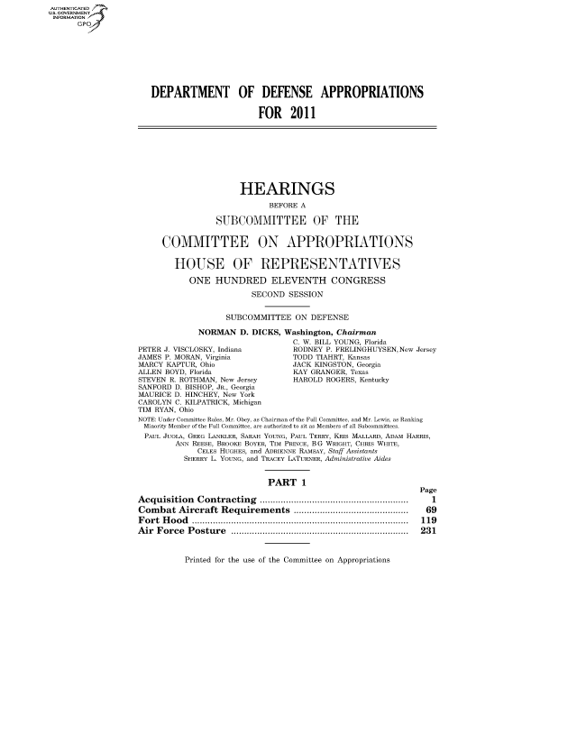 handle is hein.cbhear/fdsysakye0001 and id is 1 raw text is: AUT-ENTICATED
U.S. GOVERNMENT
INFORMATION
      GP


DEPARTMENT OF DEFENSE APPROPRIATIONS


                       FOR 2011


                      HEARINGS

                            BEFORE A

                 SUBCOMMITTEE OF THE


     COMMITTEE ON APPROPRIATIONS


        HOUSE OF REPRESENTATIVES

           ONE   HUNDRED ELEVENTH CONGRESS

                        SECOND  SESSION


                   SUBCOMMITTEE   ON DEFENSE

             NORMAN   D. DICKS, Washington, Chairman
                                 C. W. BILL YOUNG, Florida
PETER J. VISCLOSKY, Indiana      RODNEY P. FRELINGHUYSEN, New Jersey
JAMES P. MORAN, Virginia         TODD TIAHRT, Kansas
MARCY KAPTUR, Ohio               JACK KINGSTON, Georgia
ALLEN BOYD, Florida              KAY GRANGER, Texas
STEVEN R. ROTHMAN, New Jersey    HAROLD ROGERS, Kentucky
SANFORD D. BISHOP, JR., Georgia
MAURICE D. HINCHEY, New York
CAROLYN C. KILPATRICK, Michigan
TIM RYAN, Ohio
NOTE: Under Committee Rules, Mr. Obey, as Chairman of the Full Committee, and Mr. Lewis, as Ranking
Minority Member of the Full Committee, are authorized to sit as Members of all Subcommittees.
PAUL JUOLA, GREG LANKLER, SARAH YOUNG, PAUL TERRY, KRIS MALLARD, ADAM HARRIS,
        ANN REESE, BROOKE BOYER, TIM PRINCE, BG WRIGHT, CHRIS WHITE,
             CELEs HUGHES, and ADRIENNE RAMSAY, Staff Assistants
          SHERRY L. YOUNG, and TRACEY LATURNER, Administrative Aides


                            PART   1


Acquisition  Contracting       ............................
Combat   Aircraft Requirements      ......................
Fort Hood           .........................................
Air Force  Posture                   ..................................


Page
   1
 69
 119
 231


Printed for the use of the Committee on Appropriations


