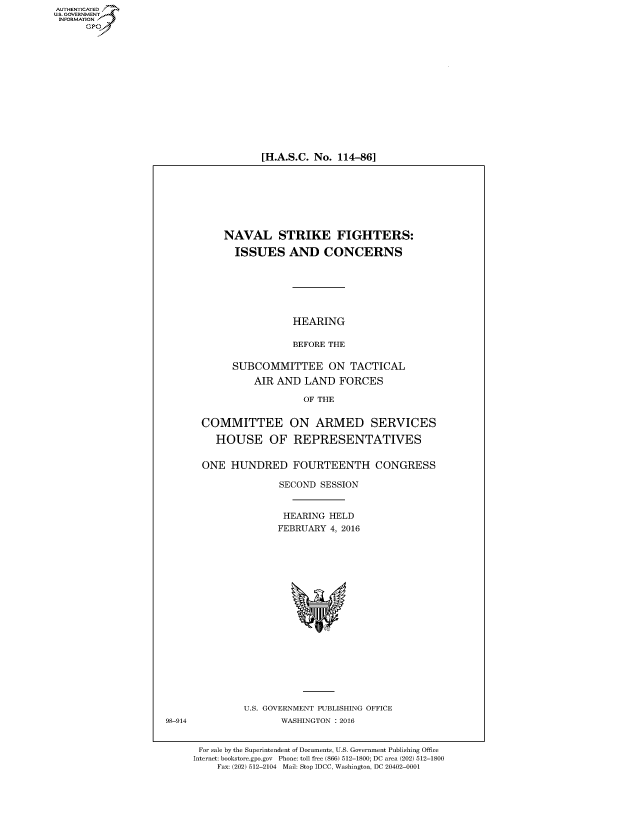 handle is hein.cbhear/fdsysalgz0001 and id is 1 raw text is: AUT-ENTICATED
US. GOVERNMENT
INFORMATION
      GP


[H.A.S.C. No. 114-86]


      NAVAL STRIKE FIGHTERS:

        ISSUES AND CONCERNS







                  HEARING

                  BEFORE THE

       SUBCOMMITTEE ON TACTICAL
           AIR AND  LAND   FORCES

                    OF THE


  COMMITTEE ON ARMED SERVICES

    HOUSE OF REPRESENTATIVES


  ONE  HUNDRED FOURTEENTH CONGRESS

                SECOND SESSION


                HEARING  HELD
                FEBRUARY 4, 2016




















         U.S. GOVERNMENT PUBLISHING OFFICE
                WASHINGTON : 2016


 For sale by the Superintendent of Documents, U.S. Government Publishing Office
Internet: bookstore.gpo.gov Phone: toll free (866) 512-1800; DC area (202) 512-1800
    Fax: (202) 512-2104 Mail: Stop IDCC, Washington, DC 20402-0001


98-914


