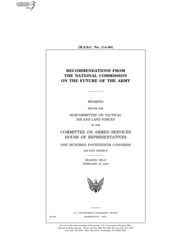 handle is hein.cbhear/fdsysalha0001 and id is 1 raw text is: AUT-ENTICATED
US. GOVERNMENT
INFORMATION
      GP


[H.A.S.C. No. 114-88]


     RECOMMENDATIONS FROM

     THE  NATIONAL COMMISSION

  ON   THE   FUTURE OF THE ARMY






                 HEARING

                 BEFORE THE

       SUBCOMMITTEE ON TACTICAL
           AIR AND  LAND  FORCES

                   OF THE


 COMMITTEE ON ARMED SERVICES

    HOUSE OF REPRESENTATIVES


  ONE  HUNDRED FOURTEENTH CONGRESS

               SECOND SESSION


               HEARING  HELD
               FEBRUARY 10, 2016

















         U.S. GOVERNMENT PUBLISHING OFFICE
               WASHINGTON : 2016


 For sale by the Superintendent of Documents, U.S. Government Publishing Office
Internet: bookstore.gpo.gov Phone: toll free (866) 512-1800; DC area (202) 512-1800
    Fax: (202) 512-2104 Mail: Stop IDCC, Washington, DC 20402-0001


98-916


