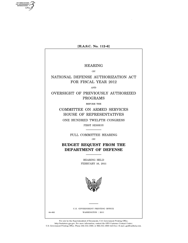 handle is hein.cbhear/fdsysalja0001 and id is 1 raw text is: AUT-ENTICATED
US. GOVERNMENT
INFORMATION
     GP


[H.A.S.C. No. 112-6]


                       HEARING

                           ON

   NATIONAL DEFENSE AUTHORIZATION ACT

              FOR   FISCAL   YEAR 2012

                          AND

   OVERSIGHT OF PREVIOUSLY AUTHORIZED

                      PROGRAMS

                        BEFORE THE

        COMMITTEE ON ARMED SERVICES

          HOUSE OF REPRESENTATIVES

          ONE  HUNDRED TWELFTH CONGRESS

                      FIRST SESSION


              FULL  COMMITTEE HEARING
                           ON

         BUDGET REQUEST FROM THE

           DEPARTMENT OF DEFENSE


                      HEARING HELD
                      FEBRUARY 16, 2011
















                U.S. GOVERNMENT PRINTING OFFICE
  64-862              WASHINGTON : 2011


        For sale by the Superintendent of Documents, U.S. Government Printing Office,
     http://bookstore.gpo.gov. For more information, contact the GPO Customer Contact Center,
U.S. Government Printing Office. Phone 202-512-1800, or 866-512-1800 (toll-free). E-mail, gpo@custhelp.com



