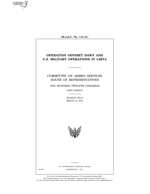 handle is hein.cbhear/fdsysalnh0001 and id is 1 raw text is: 

















[H.A.S.C. No.  112-31]


   OPERATION ODYSSEY DAWN AND

U.S.  MILITARY OPERATIONS IN LIBYA







    COMMITTEE ON ARMED SERVICES

      HOUSE OF REPRESENTATIVES


      ONE   HUNDRED TWELFTH CONGRESS

                    FIRST SESSION


                    HEARING  HELD
                    MARCH  31, 2011
















                       %w


U.S. GOVERNMENT PRINTING OFFICE
      WASHINGTON : 2011


         For sale by the Superintendent of Documents, U.S. Government Printing Office,
      http://bookstore.gpo.gov. For more information, contact the GPO Customer Contact Center,
U.S. Government Printing Office. Phone 202-512-1800, or 866-512-1800 (toll-free). E-mail, gpo@custhelp.com


AUT-ENTICATED
US. GOVERNMENT
INFORMATION
      GP


65-802



