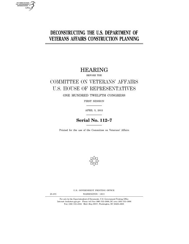 handle is hein.cbhear/fdsysalnx0001 and id is 1 raw text is: AUT-ENTICATED
US. GOVERNMENT
INFORMATION
      GP


DECONSTRUCTING THE U.S. DEPARTMENT OF

VETERANS AFFAIRS CONSTRUCTION PLANNING


                  HEARING
                      BEFORE THE


COMMITTEE ON VETERANS' AFFAIRS

U.S. HOUSE OF REPRESENTATIVES

        ONE  HUNDRED TWELFTH CONGRESS

                    FIRST SESSION


                    APRIL 5, 2011



                Serial   No.  112-7


     Printed for the use of the Committee on Veterans' Affairs


              U.S. GOVERNMENT PRINTING OFFICE
65-873              WASHINGTON : 2011

      For sale by the Superintendent of Documents, U.S. Government Printing Office
    Internet: bookstore.gpo.gov Phone: toll free (866) 512-1800; DC area (202) 512-1800
        Fax: (202) 512-2104 Mail: Stop IDCC, Washington, DC 20402-0001


