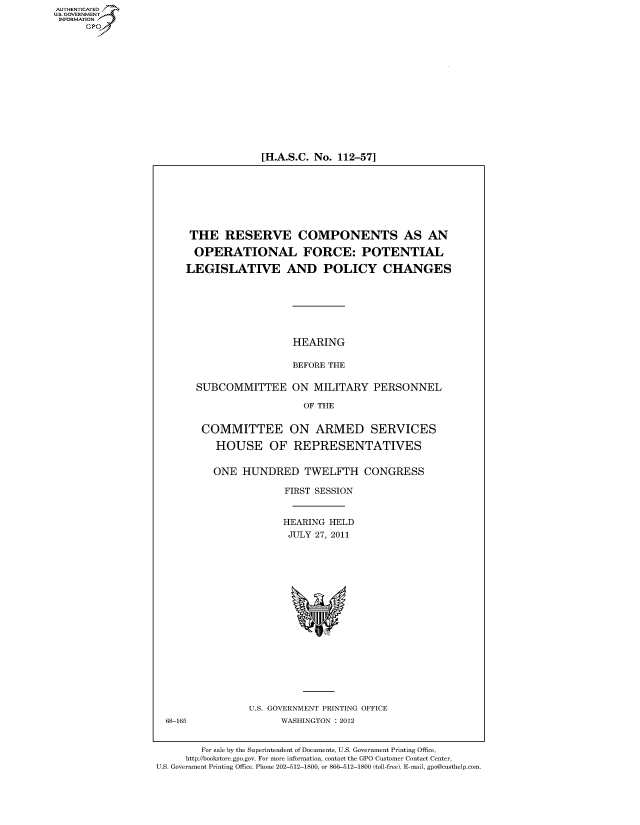 handle is hein.cbhear/fdsysaltu0001 and id is 1 raw text is: 















[H.A.S.C. No. 112-57]


THE RESERVE COMPONENTS AS AN

OPERATIONAL FORCE: POTENTIAL

LEGISLATIVE AND POLICY CHANGES







                   HEARING

                   BEFORE THE

  SUBCOMMITTEE ON MILITARY PERSONNEL

                     OF THE


   COMMITTEE ON ARMED SERVICES

     HOUSE OF REPRESENTATIVES


     ONE  HUNDRED TWELFTH CONGRESS

                  FIRST SESSION


                  HEARING HELD
                  JULY 27, 2011









                    %w


U.S. GOVERNMENT PRINTING OFFICE
      WASHINGTON : 2012


        For sale by the Superintendent of Documents, U.S. Government Printing Office,
     http://bookstore.gpo.gov. For more information, contact the GPO Customer Contact Center,
U.S. Government Printing Office. Phone 202-512-1800, or 866-512-1800 (toll-free). E-mail, gpo@custhelp.com


AUT-ENTICATED
US. GOVERNMENT
INFORMATION
      GP


68-165



