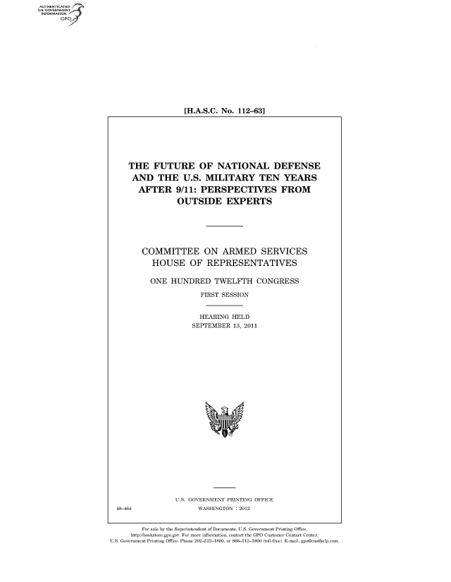 handle is hein.cbhear/fdsysalvu0001 and id is 1 raw text is: 















[H.A.S.C. No. 112-63]


THE FUTURE OF NATIONAL DEFENSE

AND THE U.S. MILITARY TEN YEARS

   AFTER 9/11: PERSPECTIVES FROM

             OUTSIDE EXPERTS







   COMMITTEE ON ARMED SERVICES

      HOUSE OF REPRESENTATIVES


      ONE  HUNDRED TWELFTH CONGRESS

                   FIRST SESSION


                   HEARING HELD
                 SEPTEMBER 13, 2011


U.S. GOVERNMENT PRINTING OFFICE
      WASHINGTON : 2012


68-464


        For sale by the Superintendent of Documents, U.S. Government Printing Office,
     http://bookstore.gpo.gov. For more information, contact the GPO Customer Contact Center,
U.S. Government Printing Office. Phone 202-512-1800, or 866-512-1800 (toll-free). E-mail, gpo@custhelp.com.


AUT-ENTICATED
US. GOVERNMENT
INFORMATION
      GP


