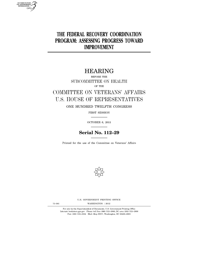 handle is hein.cbhear/fdsysamcv0001 and id is 1 raw text is: AUT-ENTICATED
US. GOVERNMENT
INFORMATION
     GP


THE   FEDERAL RECOVERY COORDINATION

PROGRAM: ASSESSING PROGRESS TOWARD

                IMPROVEMENT


                  HEARING
                     BEFORE THE

          SUBCOMMITTEE ON HEALTH
                       OF THE

COMMITTEE ON VETERANS' AFFAIRS

U.S.   HOUSE OF REPRESENTATIVES

       ONE  HUNDRED TWELFTH CONGRESS

                    FIRST SESSION


                    OCTOBER 6, 2011



              Serial   No.  112-29


     Printed for the use of the Committee on Veterans' Affairs


71-381


U.S. GOVERNMENT PRINTING OFFICE
      WASHINGTON : 2012


  For sale by the Superintendent of Documents, U.S. Government Printing Office
Internet: bookstore.gpo.gov Phone: toll free (866) 512-1800; DC area (202) 512-1800
    Fax: (202) 512-2104 Mail: Stop IDCC, Washington, DC 20402-0001


