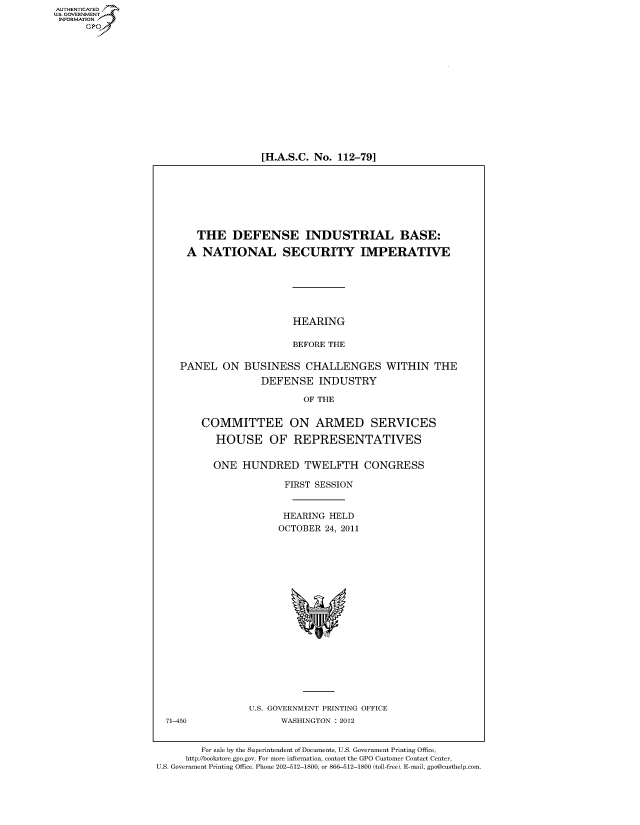 handle is hein.cbhear/fdsysamdt0001 and id is 1 raw text is: AUT-ENTICATED
US. GOVERNMENT
INFORMATION
      GP


[H.A.S.C. No. 112-79]


  THE DEFENSE INDUSTRIAL BASE:

A  NATIONAL SECURITY IMPERATIVE


HEARING

BEFORE THE


PANEL   ON


BUSINESS   CHALLENGES
   DEFENSE INDUSTRY


WITHIN   THE


                   OF THE


COMMITTEE ON ARMED SERVICES

   HOUSE OF REPRESENTATIVES


   ONE  HUNDRED TWELFTH CONGRESS

               FIRST SESSION


               HEARING  HELD
               OCTOBER 24, 2011


U.S. GOVERNMENT PRINTING OFFICE
      WASHINGTON : 2012


        For sale by the Superintendent of Documents, U.S. Government Printing Office,
     http://bookstore.gpo.gov. For more information, contact the GPO Customer Contact Center,
U.S. Government Printing Office. Phone 202-512-1800, or 866-512-1800 (toll-free). E-mail, gpo@custhelp.com


71-450


