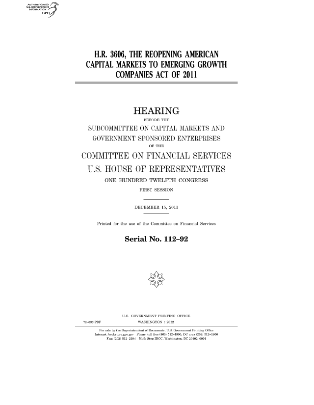 handle is hein.cbhear/fdsysamra0001 and id is 1 raw text is: AUT-ENTICATED
US. GOVERNMENT
INFORMATION
     GP









                       H.R.  3606, THE   REOPENING AMERICAN

                    CAPITAL MARKETS TO EMERGING GROWTH

                               COMPANIES ACT OF 2011







                                     HEARING
                                        BEFORE THE

                     SUBCOMMITTEE ON CAPITAL MARKETS AND

                       GOVERNMENT SPONSORED ENTERPRISES
                                          OF THE

                   COMMITTEE ON FINANCIAL SERVICES


                     U.S.  HOUSE OF REPRESENTATIVES

                           ONE  HUNDRED   TWELFTH   CONGRESS

                                       FIRST SESSION



                                     DECEMBER 15, 2011


                        Printed for the use of the Committee on Financial Services


                                  Serial  No.  112-92
















                                  U.S. GOVERNMENT PRINTING OFFICE
                   72-633 PDF         WASHINGTON : 2012

                         For sale by the Superintendent of Documents, U.S. Government Printing Office
                       Internet: bookstore.gpo.gov Phone: toll free (866) 512-1800; DC area (202) 512-1800
                           Fax: (202) 512-2104 Mail: Stop IDCC, Washington, DC 20402-0001


