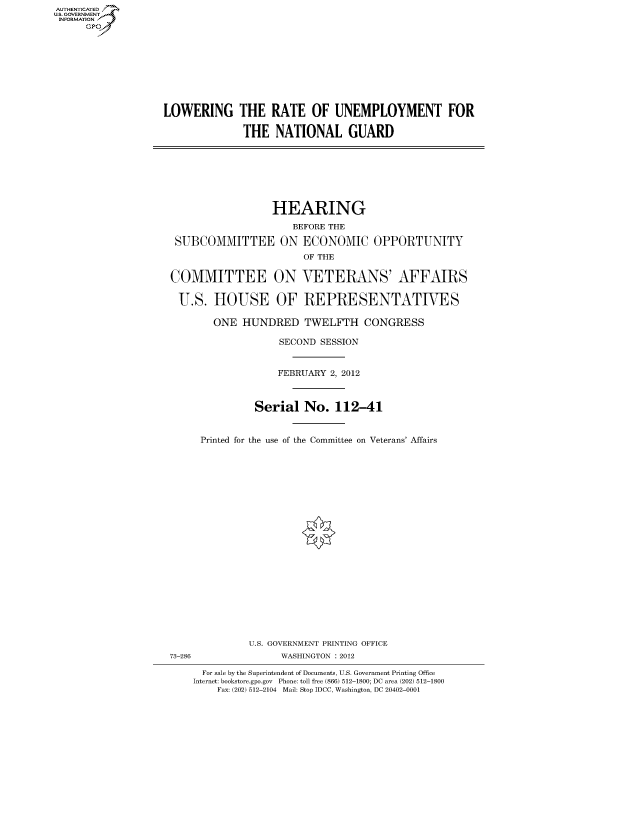 handle is hein.cbhear/fdsysamva0001 and id is 1 raw text is: AUT-ENTICATED
US. GOVERNMENT
INFORMATION
      GP









                   LOWERING THE RATE OF UNEMPLOYMENT FOR

                                 THE   NATIONAL GUARD








                                      HEARING
                                          BEFORE THE

                     SUBCOMMITTEE ON ECONOMIC OPPORTUNITY
                                           OF THE

                    COMMITTEE ON VETERANS' AFFAIRS

                      U.S.  HOUSE OF REPRESENTATIVES

                            ONE  HUNDRED TWELFTH CONGRESS

                                       SECOND SESSION


                                       FEBRUARY 2, 2012



                                   Serial   No.  112-41


                         Printed for the use of the Committee on Veterans' Affairs






















                                  U.S. GOVERNMENT PRINTING OFFICE
                    73-286             WASHINGTON : 2012

                          For sale by the Superintendent of Documents, U.S. Government Printing Office
                        Internet: bookstore.gpo.gov Phone: toll free (866) 512-1800; DC area (202) 512-1800
                            Fax: (202) 512-2104 Mail: Stop IDCC, Washington, DC 20402-0001


