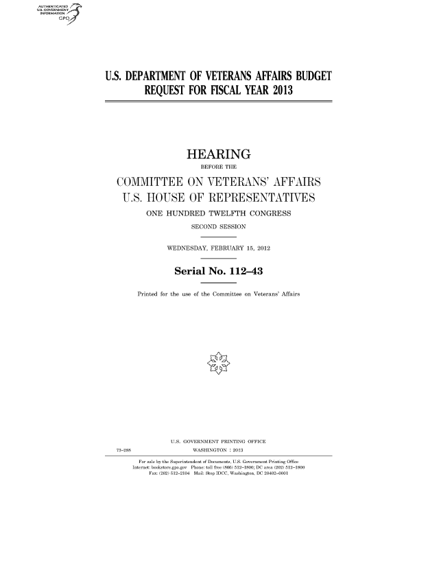 handle is hein.cbhear/fdsysamvc0001 and id is 1 raw text is: AUT-ENTICATED
US. GOVERNMENT
INFORMATION
      GP


U.S. DEPARTMENT OF VETERANS AFFAIRS BUDGET

          REQUEST FOR FISCAL YEAR 2013


                  HEARING
                      BEFORE THE


COMMITTEE ON VETERANS' AFFAIRS

U.S. HOUSE OF REPRESENTATIVES

        ONE  HUNDRED TWELFTH CONGRESS

                    SECOND SESSION


             WEDNESDAY,  FEBRUARY 15, 2012



               Serial   No.   112-43


     Printed for the use of the Committee on Veterans' Affairs


              U.S. GOVERNMENT PRINTING OFFICE
73-288              WASHINGTON : 2013

      For sale by the Superintendent of Documents, U.S. Government Printing Office
    Internet: bookstore.gpo.gov Phone: toll free (866) 512-1800; DC area (202) 512-1800
         Fax: (202) 512-2104 Mail: Stop IDCC, Washington, DC 20402-0001


