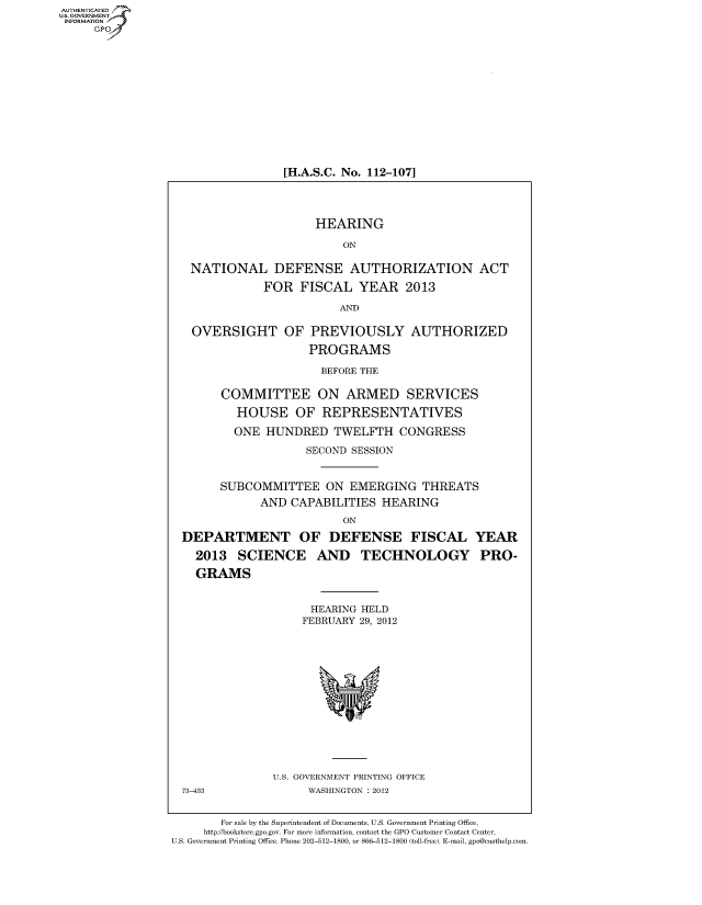 handle is hein.cbhear/fdsysamwf0001 and id is 1 raw text is: AUT-ENTICATED
US. GOVERNMENT
INFORMATION
     GP


[H.A.S.C. No. 112-107]


                      HEARING

                          ON

   NATIONAL DEFENSE AUTHORIZATION ACT

              FOR   FISCAL   YEAR   2013

                          AND

   OVERSIGHT OF PREVIOUSLY AUTHORIZED

                     PROGRAMS

                       BEFORE THE

        COMMITTEE ON ARMED SERVICES

          HOUSE OF REPRESENTATIVES

          ONE  HUNDRED   TWELFTH   CONGRESS

                     SECOND SESSION


        SUBCOMMITTEE ON EMERGING THREATS
              AND CAPABILITIES  HEARING

                          ON

  DEPARTMENT OF DEFENSE FISCAL YEAR

    2013  SCIENCE AND TECHNOLOGY PRO-

    GRAMS


                     HEARING HELD
                     FEBRUARY 29, 2012















                U.S. GOVERNMENT PRINTING OFFICE
  73-433             WASHINGTON : 2012


        For sale by the Superintendent of Documents, U.S. Government Printing Office,
     http://bookstore.gpo.gov. For more information, contact the GPO Customer Contact Center,
U.S. Government Printing Office. Phone 202-512-1800, or 866-512-1800 (toll-free). E-mail, gpo@custhelp.com


