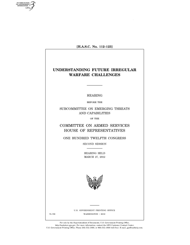 handle is hein.cbhear/fdsysamzf0001 and id is 1 raw text is: AUT-ENTICATED
US. GOVERNMENT
INFORMATION
      GP


[H.A.S.C. No. 112-123]


    UNDERSTANDING FUTURE IRREGULAR

              WARFARE CHALLENGES






                         HEARING

                         BEFORE THE

        SUBCOMMITTEE ON EMERGING THREATS
                    AND   CAPABILITIES

                           OF THE


        COMMITTEE ON ARMED SERVICES

           HOUSE OF REPRESENTATIVES


           ONE  HUNDRED TWELFTH CONGRESS

                       SECOND  SESSION


                       HEARING  HELD
                       MARCH   27, 2012



















                 U.S. GOVERNMENT PRINTING OFFICE
  73-795               WASHINGTON : 2012


        For sale by the Superintendent of Documents, U.S. Government Printing Office,
     http://bookstore.gpo.gov. For more information, contact the GPO Customer Contact Center,
U.S. Government Printing Office. Phone 202-512-1800, or 866-512-1800 (toll-free). E-mail, gpo@custhelp.com


