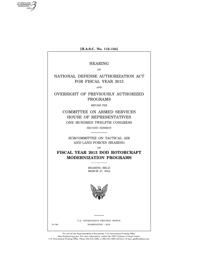 handle is hein.cbhear/fdsysamzg0001 and id is 1 raw text is: AUT-ENTICATED
US. GOVERNMENT
INFORMATION
     GP


[H.A.S.C. No. 112-124]


                      HEARING

                           ON

   NATIONAL DEFENSE AUTHORIZATION ACT

              FOR   FISCAL   YEAR   2013

                          AND

   OVERSIGHT OF PREVIOUSLY AUTHORIZED

                     PROGRAMS

                       BEFORE THE

        COMMITTEE ON ARMED SERVICES

          HOUSE OF REPRESENTATIVES

          ONE  HUNDRED   TWELFTH   CONGRESS

                     SECOND SESSION


           SUBCOMMITTEE ON TACTICAL AIR
              AND LAND  FORCES   HEARING

                           ON

     FISCAL   YEAR 2013 DOD ROTORCRAFT

          MODERNIZATION PROGRAMS


                      HEARING HELD
                      MARCH 27, 2012
















                U.S. GOVERNMENT PRINTING OFFICE
  73-796             WASHINGTON : 2012


        For sale by the Superintendent of Documents, U.S. Government Printing Office,
     http://bookstore.gpo.gov. For more information, contact the GPO Customer Contact Center,
U.S. Government Printing Office. Phone 202-512-1800, or 866-512-1800 (toll-free). E-mail, gpo@custhelp.com



