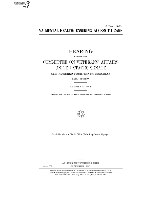 handle is hein.cbhear/fdsysanfo0001 and id is 1 raw text is: AUT-ENTICATED
US. GOVERNMENT
INFORMATION
      GP


                                                   S. HRG. 114-521

VA   MENTAL HEALTH: ENSURING ACCESS TO CARE


                    HEARING

                        BEFORE THE


COMMITTEE ON VETERANS' AFFAIRS


         UNITED STATES SENATE

      ONE   HUNDRED FOURTEENTH CONGRESS

                      FIRST SESSION



                      OCTOBER 28, 2015



      Printed for the use of the Committee on Veterans' Affairs


















      Available via the World Wide Web: http://www.fdsys.gov












              U.S. GOVERNMENT PUBLISHING OFFICE
97-934 PDF           WASHINGTON : 2017

      For sale by the Superintendent of Documents, U.S. Government Publishing Office
      Internet: bookstore.gpo.gov Phone: toll free (866) 512-1800; DC area (202) 512-1800
         Fax: (202) 512-2104 Mail: Stop IDCC, Washington, DC 20402-0001


