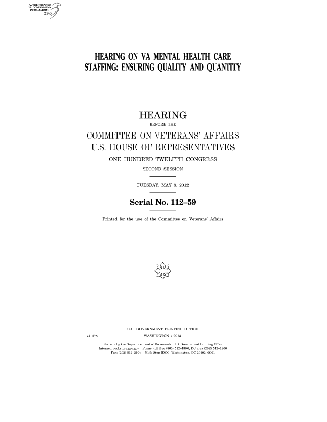 handle is hein.cbhear/fdsysangj0001 and id is 1 raw text is: AUTHENTICATED
U.S. GOVERNMENT
INFORMATION
      GP


    HEARING ON VA MENTAL HEALTH CARE

STAFFING: ENSURING QUALITY AND QUANTITY


                  HEARING
                      BEFORE THE


COMMITTEE ON VETERANS' AFFAIRS

U.S. HOUSE OF REPRESENTATIVES

        ONE HUNDRED TWELFTH CONGRESS

                    SECOND SESSION


                 TUESDAY, MAY 8, 2012



               Serial No. 112-59


     Printed for the use of the Committee on Veterans' Affairs


              U.S. GOVERNMENT PRINTING OFFICE
74-178              WASHINGTON : 2013

      For sale by the Superintendent of Documents, U.S. Government Printing Office
    Internet: bookstore.gpo.gov Phone: toll free (866) 512-1800; DC area (202) 512-1800
         Fax: (202) 512-2104 Mail: Stop IDCC, Washington, DC 20402-0001


