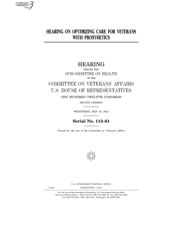 handle is hein.cbhear/fdsysanir0001 and id is 1 raw text is: AUTHENTICATED
U.S. GOVERNMENT
INFORMATION
      Gp


HEARING ON OPTIMIZING CARE FOR VETERANS

                WITH PROSTHETICS


                  HEARING
                      BEFORE THE

          SUBCOMMITTEE ON HEALTH
                        OF THE

COMMITTEE ON VETERANS' AFFAIRS

U.S. HOUSE OF REPRESENTATIVES

        ONE HUNDRED TWELFTH CONGRESS

                   SECOND SESSION


                WEDNESDAY, MAY 16, 2012



                Serial No. 112-61


     Printed for the use of the Committee on Veterans' Affairs


74-587


U.S. GOVERNMENT PRINTING OFFICE
      WASHINGTON : 2013


  For sale by the Superintendent of Documents, U.S. Government Printing Office
Internet: bookstore.gpo.gov Phone: toll free (866) 512-1800; DC area (202) 512-1800
    Fax: (202) 512-2104 Mail: Stop IDCC, Washington, DC 20402-0001


