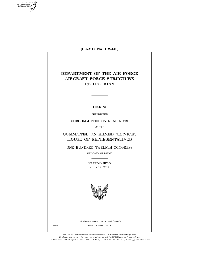 handle is hein.cbhear/fdsysanmt0001 and id is 1 raw text is: 
















[H.A.S.C. No. 112-140]


DEPARTMENT OF THE AIR FORCE

  AIRCRAFT FORCE STRUCTURE

              REDUCTIONS







                  HEARING

                  BEFORE THE

      SUBCOMMITTEE ON READINESS

                    OF THE


 COMMITTEE ON ARMED SERVICES

    HOUSE OF REPRESENTATIVES


    ONE  HUNDRED TWELFTH CONGRESS

                SECOND SESSION


                HEARING  HELD
                JULY  12, 2012



















          U.S. GOVERNMENT PRINTING OFFICE
                WASHINGTON : 2013


        For sale by the Superintendent of Documents, U.S. Government Printing Office,
     http://bookstore.gpo.gov. For more information, contact the GPO Customer Contact Center,
U.S. Government Printing Office. Phone 202-512-1800, or 866-512-1800 (toll-free). E-mail, gpo@custhelp.com


AUT-ENTICATED
US. GOVERNMENT
INFORMATION
      GP


75-151


