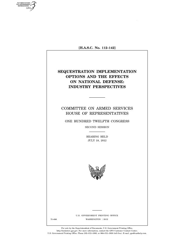 handle is hein.cbhear/fdsysanpt0001 and id is 1 raw text is: 















[H.A.S.C. No. 112-142]


SEQUESTRATION IMPLEMENTATION

     OPTIONS AND THE EFFECTS

       ON   NATIONAL DEFENSE:

       INDUSTRY PERSPECTIVES







  COMMITTEE ON ARMED SERVICES

     HOUSE OF REPRESENTATIVES


     ONE  HUNDRED TWELFTH CONGRESS

                SECOND  SESSION


                HEARING   HELD
                  JULY 18, 2012


U.S. GOVERNMENT PRINTING OFFICE
      WASHINGTON : 2012


        For sale by the Superintendent of Documents, U.S. Government Printing Office,
     http://bookstore.gpo.gov. For more information, contact the GPO Customer Contact Center,
U.S. Government Printing Office. Phone 202-512-1800, or 866-512-1800 (toll-free). E-mail, gpo@custhelp.com


AUT-ENTICATED
US. GOVERNMENT
INFORMATION
      GP


75-666


