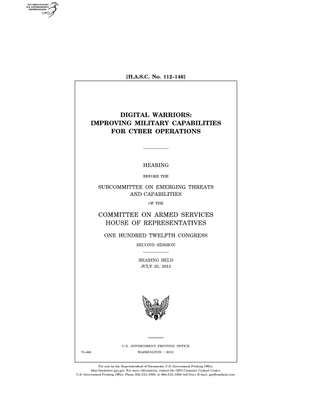 handle is hein.cbhear/fdsysanpv0001 and id is 1 raw text is: AUT-ENTICATED
US. GOVERNMENT
INFORMATION
      GP


[H.A.S.C. No. 112-146]


                 DIGITAL WARRIORS:

     IMPROVING MILITARY CAPABILITIES

             FOR CYBER OPERATIONS






                         HEARING

                         BEFORE THE

        SUBCOMMITTEE ON EMERGING THREATS
                    AND  CAPABILITIES

                           OF THE


        COMMITTEE ON ARMED SERVICES

           HOUSE OF REPRESENTATIVES


           ONE  HUNDRED TWELFTH CONGRESS

                       SECOND SESSION


                       HEARING  HELD
                       JULY  25, 2012

















                 U.S. GOVERNMENT PRINTING OFFICE
  75-668               WASHINGTON : 2013


        For sale by the Superintendent of Documents, U.S. Government Printing Office,
     http://bookstore.gpo.gov. For more information, contact the GPO Customer Contact Center,
U.S. Government Printing Office. Phone 202-512-1800, or 866-512-1800 (toll-free). E-mail, gpo@custhelp.com


