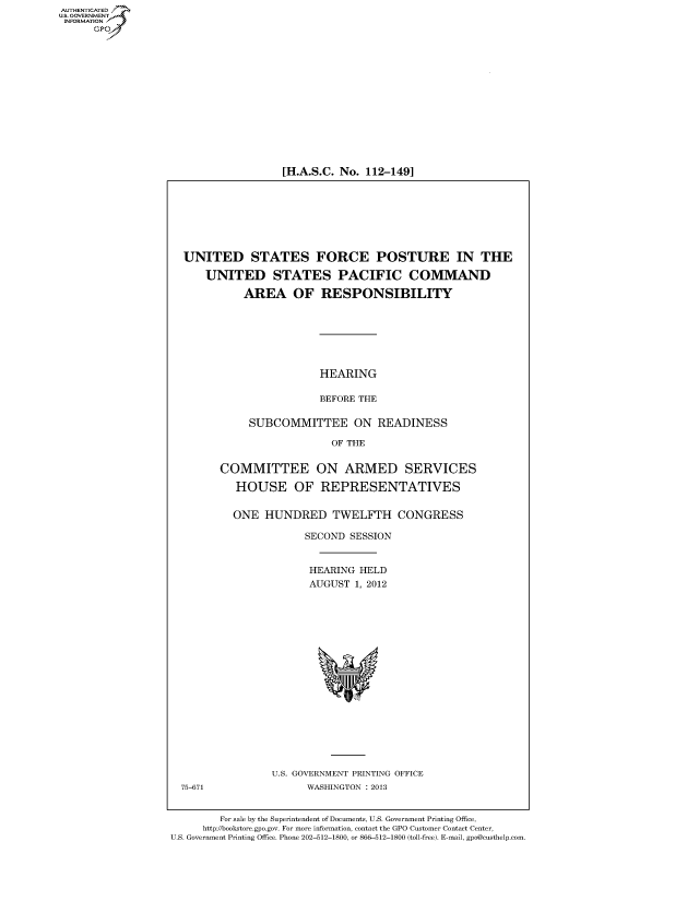 handle is hein.cbhear/fdsysanpy0001 and id is 1 raw text is: AUT-ENTICATED
US. GOVERNMENT
INFORMATION
      GP


[H.A.S.C. No. 112-149]


  UNITED STATES FORCE POSTURE IN THE

      UNITED STATES PACIFIC COMMAND

            AREA OF RESPONSIBILITY







                         HEARING

                         BEFORE THE

             SUBCOMMITTEE ON READINESS

                           OF THE


        COMMITTEE ON ARMED SERVICES

           HOUSE OF REPRESENTATIVES


           ONE  HUNDRED TWELFTH CONGRESS

                       SECOND SESSION


                       HEARING  HELD
                       AUGUST  1, 2012


















                 U.S. GOVERNMENT PRINTING OFFICE
  75-671               WASHINGTON : 2013


        For sale by the Superintendent of Documents, U.S. Government Printing Office,
     http://bookstore.gpo.gov. For more information, contact the GPO Customer Contact Center,
U.S. Government Printing Office. Phone 202-512-1800, or 866-512-1800 (toll-free). E-mail, gpo@custhelp.com


