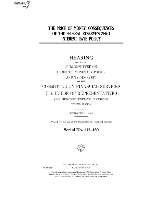handle is hein.cbhear/fdsysantg0001 and id is 1 raw text is: AUT-ENTICATED
US. GOVERNMENT
INFORMATION
     GP


THE   PRICE  OF  MONEY: CONSEQUENCES

   OF  THE  FEDERAL RESERVE'S ZERO

         INTEREST   RATE   POLICY


                  HEARING
                     BEFORE THE

               SUBCOMMITTEE ON

          DOMESTIC MONETARY POLICY

                AND  TECHNOLOGY
                       OF THE

COMMITTEE ON FINANCIAL SERVICES


  U.S.  HOUSE OF REPRESENTATIVES

        ONE  HUNDRED   TWELFTH CONGRESS

                   SECOND SESSION



                   SEPTEMBER 21, 2012


     Printed for the use of the Committee on Financial Services


              Serial   No.  112-160


76-130 PDF


U.S. GOVERNMENT PRINTING OFFICE
     WASHINGTON : 2012


  For sale by the Superintendent of Documents, U.S. Government Printing Office
Internet: bookstore.gpo.gov Phone: toll free (866) 512-1800; DC area (202) 512-1800
    Fax: (202) 512-2104 Mail: Stop IDCC, Washington, DC 20402-0001


