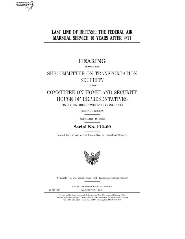 handle is hein.cbhear/fdsysaoaq0001 and id is 1 raw text is: AUT-ENTICATED
US. GOVERNMENT
INFORMATION
     GP









                      LAST  LINE  OF  DEFENSE:   THE   FEDERAL AIR

                      MARSHAL SERVICE 10 YEARS AFTER 9/11








                                      HEARING
                                         BEFORE THE


                   SUBCOMMITTEE ON TRANSPORTATION

                                       SECURITY
                                           OF THE


                   COMMITTEE ON HOMELAND SECURITY

                        HOUSE OF REPRESENTATIVES

                           ONE  HUNDRED TWELFTH CONGRESS

                                       SECOND SESSION


                                       FEBRUARY 16, 2012


                                   Serial  No.  112-69


                        Printed for the use of the Committee on Homeland Security















                        Available via the World Wide Web: http://www.gpo.gov/fdsys/


                                  U.S. GOVERNMENT PRINTING OFFICE
                    76-515 PDF         WASHINGTON : 2012

                          For sale by the Superintendent of Documents, U.S. Government Printing Office
                        Internet: bookstore.gpo.gov Phone: toll free (866) 512-1800; DC area (202) 512-1800
                            Fax: (202) 512-2250 Mail: Stop SSOP, Washington, DC 20402-0001


