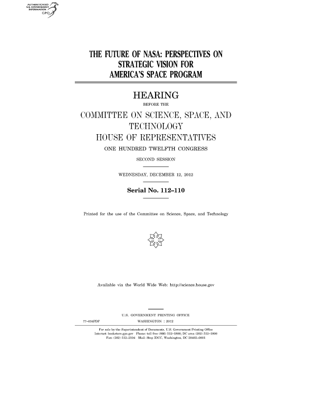handle is hein.cbhear/fdsysaobu0001 and id is 1 raw text is: AUT-ENTICATED
US. GOVERNMENT
INFORMATION
      GP









                       THE   FUTURE OF NASA: PERSPECTIVES ON

                                  STRATEGIC VISION FOR

                               AMERICA'S SPACE PROGRAM




                                       HEARING
                                           BEFORE THE


                    COMMITTEE ON SCIENCE, SPACE, AND

                                      TECHNOLOGY

                          HOUSE OF REPRESENTATIVES

                             ONE  HUNDRED TWELFTH CONGRESS

                                        SECOND  SESSION


                                  WEDNESDAY, DECEMBER  12, 2012


                                     Serial  No. 112-110




                     Printed for the use of the Committee on Science, Space, and Technology















                          Available via the World Wide Web: http://science.house.gov






                                   U.S. GOVERNMENT PRINTING OFFICE
                     77-034PDF           WASHINGTON : 2012

                           For sale by the Superintendent of Documents, U.S. Government Printing Office
                         Internet: bookstore.gpo.gov Phone: toll free (866) 512-1800; DC area (202) 512-1800
                             Fax: (202) 512-2104 Mail: Stop IDCC, Washington, DC 20402-0001


