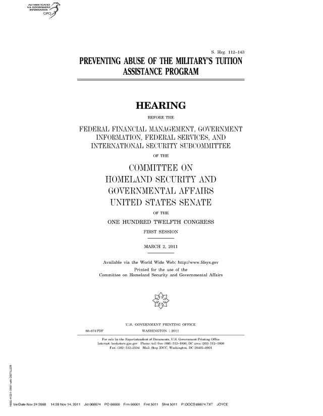 handle is hein.cbhear/fdsysaomu0001 and id is 1 raw text is: AUT-ENTICATED
US. GOVERNMENT
INFORMATION
      GP


                                             S. Hrg. 112-143

PREVENTING ABUSE OF THE MILITARY'S TUITION

               ASSISTANCE PROGRAM


                    HEARING

                        BEFORE THE


FEDERAL FINANCIAL MANAGEMENT, GOVERNMENT

      INFORMATION, FEDERAL SERVICES, AND

    INTERNATIONAL SECURITY SUBCOMMITTEE

                          OF THE


                 COMMITTEE ON

         HOMELAND SECURITY AND

         GOVERNMENTAL AFFAIRS

           UNITED STATES SENATE

                          OF THE

          ONE  HUNDRED TWELFTH CONGRESS


               FIRST SESSION


               MARCH  2, 2011


 Available via the World Wide Web: http://www.fdsys.gov
            Printed for the use of the
Committee on Homeland Security and Governmental Affairs


66-674PDF


U.S. GOVERNMENT PRINTING OFFICE
      WASHINGTON : 2011


                               For sale by the Superintendent of Documents, U.S. Government Printing Office
                             Internet: bookstore.gpo.gov Phone: toll free (866) 512-1800; DC area (202) 512-1800
                                 Fax: (202) 512-2104 Mail: Stop IDCC, Washington, DC 20402-0001











VerDate Nov 24 2008 14:28 Nov 14, 2011 Jkt 066674 P000000 Frm 00001 Fmt 5011 Sfmt 5011 P:\DOCS\66674.TXT JOYCE


