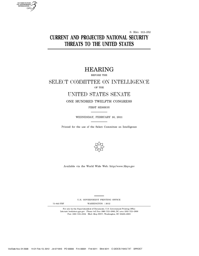 handle is hein.cbhear/fdsysaovx0001 and id is 1 raw text is: AUT-ENTICATED
US. GOVERNMENT
INFORMATION
      GP


                                                 S. HRG. 112-252

CURRENT AND PROJECTED NATIONAL SECURITY

         THREATS TO THE UNITED STATES


                      HEARING

                          BEFORE THE


SELECT COMMITTEE ON INTELLIGENCE

                            OF THE


            UNITED STATES SENATE

            ONE HUNDRED TWELFTH CONGRESS

                        FIRST SESSION



                 WEDNESDAY,  FEBRUARY  16, 2011



        Printed for the use of the Select Committee on Intelligence














        Available via the World Wide Web: http://www.fdsys.gov












                  U.S. GOVERNMENT PRINTING OFFICE
  71-843 PDF            WASHINGTON : 2012

         For sale by the Superintendent of Documents, U.S. Government Printing Office
       Internet: bookstore.gpo.gov Phone: toll free (866) 512-1800; DC area (202) 512-1800
           Fax: (202) 512-2104 Mail: Stop IDCC, Washington, DC 20402-0001


VerDate Nov 24 2008  14:21 Feb 13, 2012 Jkt 071843 PO 00000 Frm 00001 Fmt 5011 Sfmt 5011 C:\DOCS\71843.TXT DPROCT


