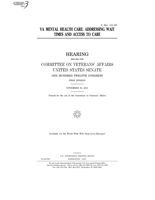 handle is hein.cbhear/fdsysaowc0001 and id is 1 raw text is: AUT-ENTICATED
U.S. GOVERNMENT
INFORMATION
      GP


                                                S. HRG. 112-267

VA   MENTAL HEALTH CARE: ADDRESSING WAIT

           TIMES   AND ACCESS TO CARE


                   HEARING

                       BEFORE THE


COMMITTEE ON VETERANS' AFFAIRS


         UNITED STATES SENATE

         ONE  HUNDRED TWELFTH CONGRESS

                      FIRST SESSION



                    NOVEMBER  30, 2011



      Printed for the use of the Committee on Veterans' Affairs


















      Available via the World Wide Web: http://www.fdsys.gov/










               U.S. GOVERNMENT PRINTING OFFICE
72-248 PDF           WASHINGTON : 2012

      For sale by the Superintendent of Documents, U.S. Government Printing Office
    Internet: bookstore.gpo.gov Phone: toll free (866) 512-1800; DC area (202) 512-1800
         Fax: (202) 512-2104 Mail: Stop IDCC, Washington, DC 20402-0001


