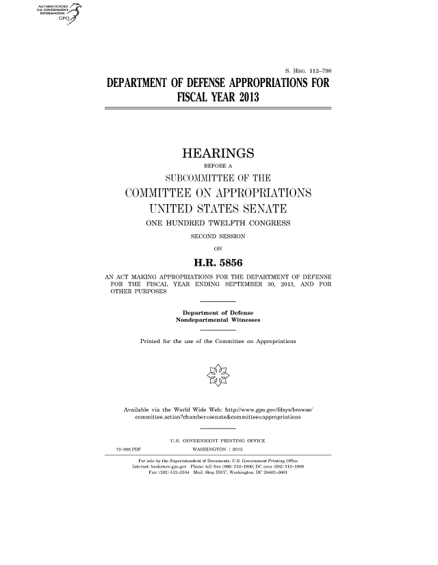 handle is hein.cbhear/fdsysaowh0001 and id is 1 raw text is: AUT-ENTICATED
US. GOVERNMENT
INFORMATION
      GP







                                                                    S. HRG. 112-798

                   DEPARTMENT OF DEFENSE APPROPRIATIONS FOR

                                      FISCAL   YEAR 2013








                                      HEARINGS
                                             BEFORE A

                                   SUBCOMMITTEE OF THE

                        COMMITTEE ON APPROPRIATIONS

                               UNITED STATES SENATE

                               ONE HUNDRED TWELFTH CONGRESS

                                          SECOND  SESSION

                                                ON

                                           H.R.   5856

                  AN  ACT MAKING APPROPRIATIONS  FOR THE DEPARTMENT  OF DEFENSE
                    FOR  THE  FISCAL YEAR  ENDING  SEPTEMBER   30, 2013, AND FOR
                    OTHER  PURPOSES


                                        Department of Defense
                                      Nondepartmental Witnesses


                            Printed for the use of the Committee on Appropriations










                        Available via the World Wide Web: http://www.gpo.gov/fdsys/browse/
                           committee.action?chamber=senate&committee=appropriations



                                    U.S. GOVERNMENT PRINTING OFFICE
                      72-308 PDF          WASHINGTON : 2013

                            For sale by the Superintendent of Documents, U.S. Government Printing Office
                          Internet: bookstore.gpo.gov Phone: toll free (866) 512-1800; DC area (202) 512-1800
                              Fax: (202) 512-2104 Mail: Stop IDCC, Washington, DC 20402-0001


