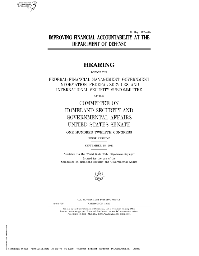 handle is hein.cbhear/fdsysaoxl0001 and id is 1 raw text is: AUT-ENTICATED
US. GOVERNMENT
INFORMATION
      GP


                                              S. Hrg. 112-445

IMPROVING FINANCIAL ACCOUNTABILITY AT THE

             DEPARTMENT OF DEFENSE


                    HEARING

                        BEFORE THE


FEDERAL FINANCIAL MANAGEMENT, GOVERNMENT

      INFORMATION, FEDERAL SERVICES, AND

    INTERNATIONAL SECURITY SUBCOMMITTEE

                          OF THE


                 COMMITTEE ON

         HOMELAND SECURITY AND

         GOVERNMENTAL AFFAIRS

           UNITED STATES SENATE

           ONE HUNDRED TWELFTH CONGRESS

                      FIRST SESSION

                    SEPTEMBER 15, 2011


        Available via the World Wide Web: http://www.fdsys.gov
                   Printed for the use of the
       Committee on Homeland Security and Governmental Affairs


72-479PDF


U.S. GOVERNMENT PRINTING OFFICE
      WASHINGTON : 2012


                               For sale by the Superintendent of Documents, U.S. Government Printing Office
                             Internet: bookstore.gpo.gov Phone: toll free (866) 512-1800; DC area (202) 512-1800
                                 Fax: (202) 512-2104 Mail: Stop IDCC, Washington, DC 20402-0001











VerDate Nov 24 2008 12:16 Jun 25, 2012 Jkt 072479 P000000 Frm 00001 Fmt 5011 Sfmt 5011 P:\DOCS\72479.TXT JOYCE


