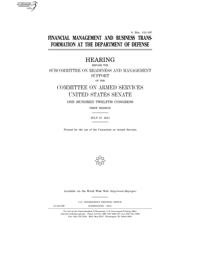 handle is hein.cbhear/fdsysaoxw0001 and id is 1 raw text is: AUT-ENTICATED
US. GOVERNMENT
INFORMATION
      GP


                                              S. HRG. 112-297

FINANCIAL MANAGEMENT AND BUSINESS TRANS-

  FORMATION AT THE DEPARTMENT OF DEFENSE




                     HEARING
                        BEFORE THE

 SUBCOMMITTEE ON READINESS AND MANAGEMENT

                        SUPPORT
                          OF THE


     COMMITTEE ON ARMED SERVICES

           UNITED STATES SENATE

           ONE  HUNDRED TWELFTH CONGRESS

                       FIRST SESSION


                       JULY 27, 2011



         Printed for the use of the Committee on Armed Services





















         Available via the World Wide Web: http://www.fdsys.gov/



                 U.S. GOVERNMENT PRINTING OFFICE
   72-524 PDF         WASHINGTON : 2012

         For sale by the Superintendent of Documents, U.S. Government Printing Office
       Internet: bookstore.gpo.gov Phone: toll free (866) 512-1800; DC area (202) 512-1800
           Fax: (202) 512-2104 Mail: Stop IDCC, Washington, DC 20402-0001


