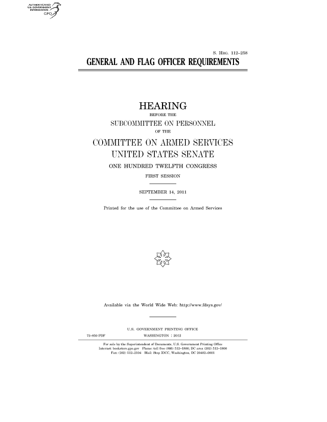 handle is hein.cbhear/fdsysaoze0001 and id is 1 raw text is: AUT-ENTICATED
U.S. GOVERNMENT
INFORMATION
      GP


                                               S. HRG. 112-258

GENERAL AND FLAG OFFICER REQUIREMENTS


                 HEARING
                     BEFORE THE

       SUBCOMMITTEE ON PERSONNEL
                       OF THE


COMMITTEE ON ARMED SERVICES


       UNITED STATES SENATE

       ONE HUNDRED TWELFTH CONGRESS

                   FIRST SESSION



                 SEPTEMBER  14, 2011



    Printed for the use of the Committee on Armed Services






















    Available via the World Wide Web: http://www.fdsys.gov/


               U.S. GOVERNMENT PRINTING OFFICE
72-850 PDF           WASHINGTON : 2012

      For sale by the Superintendent of Documents, U.S. Government Printing Office
    Internet: bookstore.gpo.gov Phone: toll free (866) 512-1800; DC area (202) 512-1800
         Fax: (202) 512-2104 Mail: Stop IDCC, Washington, DC 20402-0001


