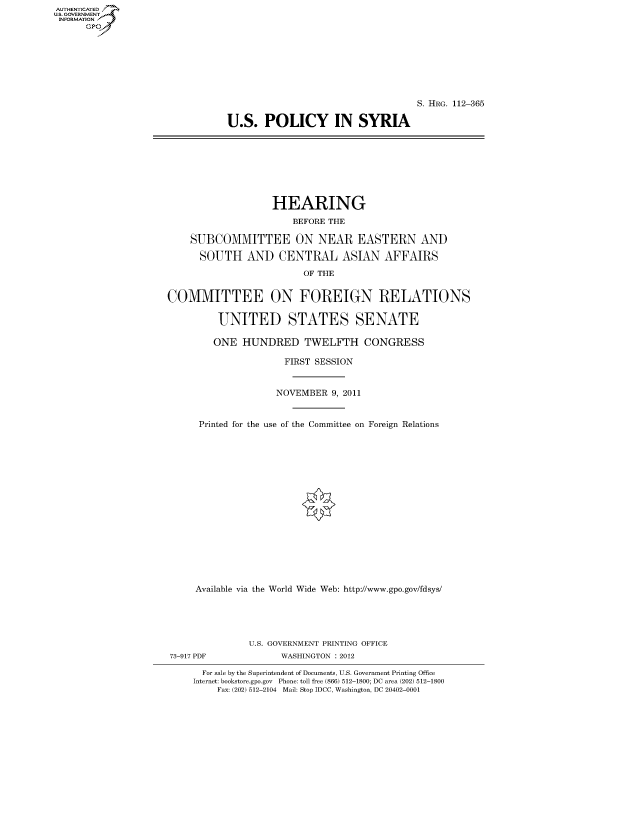 handle is hein.cbhear/fdsysapbx0001 and id is 1 raw text is: AUT-ENTICATED
US. GOVERNMENT
INFORMATION
      GP


                                   S. HRG. 112-365

U.S.   POLICY IN SYRIA


                   HEARING

                       BEFORE THE

    SUBCOMMITTEE ON NEAR EASTERN AND

      SOUTH AND CENTRAL ASIAN AFFAIRS

                         OF THE


COMMITTEE ON FOREIGN RELATIONS


         UNITED STATES SENATE

         ONE  HUNDRED TWELFTH CONGRESS

                      FIRST SESSION



                    NOVEMBER  9, 2011



      Printed for the use of the Committee on Foreign Relations



















      Available via the World Wide Web: http://www.gpo.gov/fdsys/


               U.S. GOVERNMENT PRINTING OFFICE
73-917 PDF          WASHINGTON : 2012

      For sale by the Superintendent of Documents, U.S. Government Printing Office
    Internet: bookstore.gpo.gov Phone: toll free (866) 512-1800; DC area (202) 512-1800
         Fax: (202) 512-2104 Mail: Stop IDCC, Washington, DC 20402-0001


