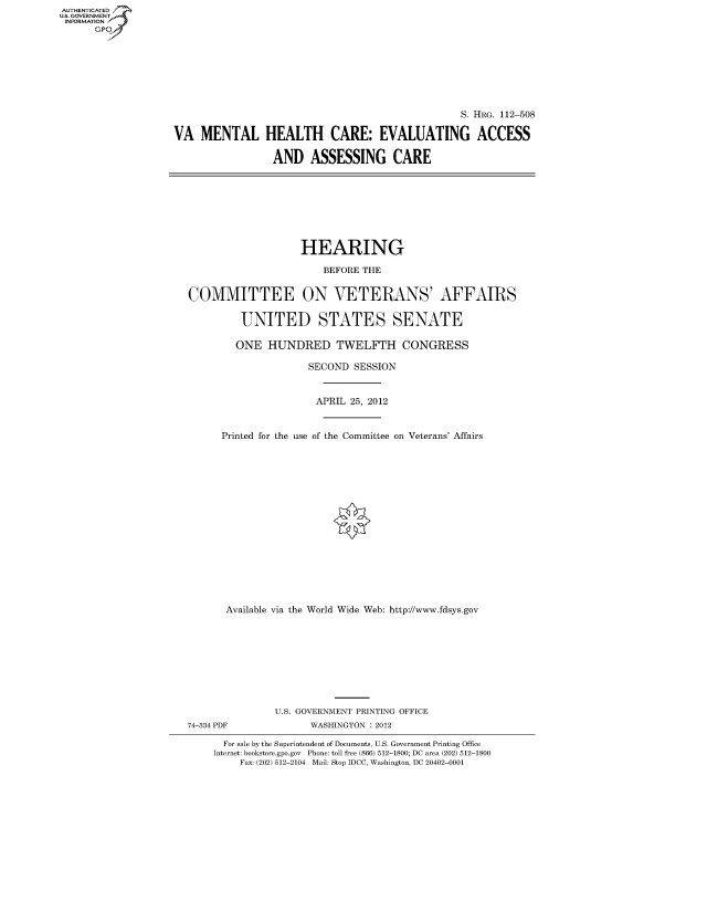 handle is hein.cbhear/fdsysapdl0001 and id is 1 raw text is: AUT-ENTICATED
US. GOVERNMENT
INFORMATION
      GP


                                                 S. HRG. 112-508

VA   MENTAL HEALTH CARE: EVALUATING ACCESS

                 AND   ASSESSING CARE


                   HEARING

                       BEFORE THE


COMMITTEE ON VETERANS' AFFAIRS


         UNITED STATES SENATE

         ONE  HUNDRED TWELFTH CONGRESS

                    SECOND  SESSION



                      APRIL 25, 2012



      Printed for the use of the Committee on Veterans' Affairs


       Available via the World Wide Web: http://www.fdsys.gov










               U.S. GOVERNMENT PRINTING OFFICE
74-334 PDF           WASHINGTON : 2012

      For sale by the Superintendent of Documents, U.S. Government Printing Office
    Internet: bookstore.gpo.gov Phone: toll free (866) 512-1800; DC area (202) 512-1800
         Fax: (202) 512-2104 Mail: Stop IDCC, Washington, DC 20402-0001


