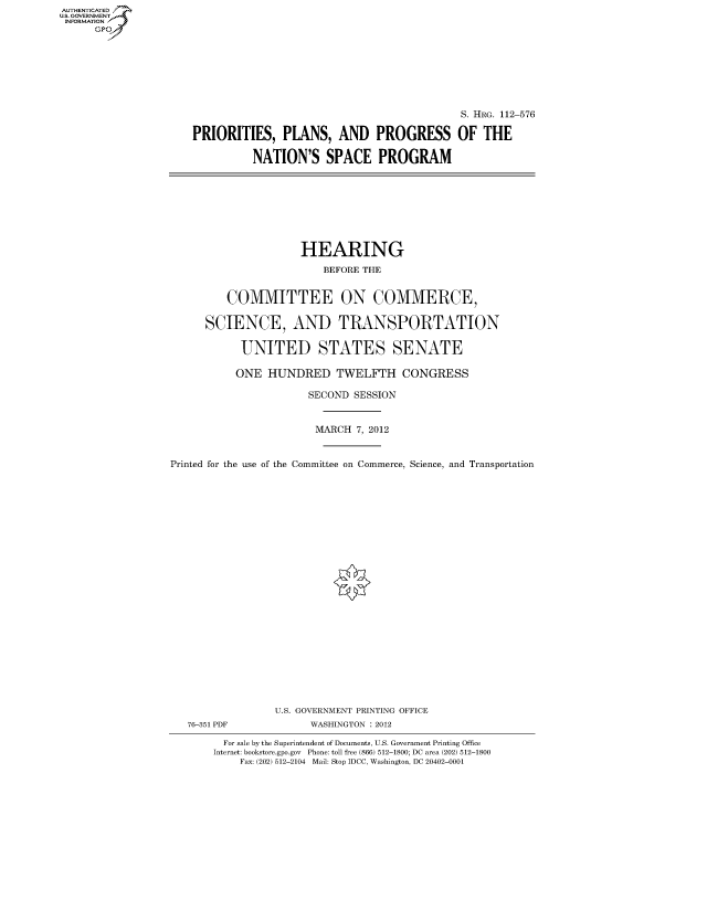 handle is hein.cbhear/fdsysapns0001 and id is 1 raw text is: AUTHENTICATED
U.S. GOVERNMENT
INFORMATION
      Gp


                                            S. HRG. 112-576

PRIORITIES, PLANS, AND PROGRESS OF THE

          NATION'S SPACE PROGRAM


                     HEARING
                         BEFORE THE


         COMMITTEE ON COMMERCE,

      SCIENCE, AND TRANSPORTATION

            UNITED STATES SENATE

            ONE HUNDRED TWELFTH CONGRESS

                       SECOND SESSION


                       MARCH 7, 2012


Printed for the use of the Committee on Commerce, Science, and Transportation























                 U.S. GOVERNMENT PRINTING OFFICE
   76-351 PDF          WASHINGTON : 2012

         For sale by the Superintendent of Documents, U.S. Government Printing Office
       Internet: bookstore.gpo.gov Phone: toll free (866) 512-1800; DC area (202) 512-1800
           Fax: (202) 512-2104 Mail: Stop IDCC, Washington, DC 20402-0001


