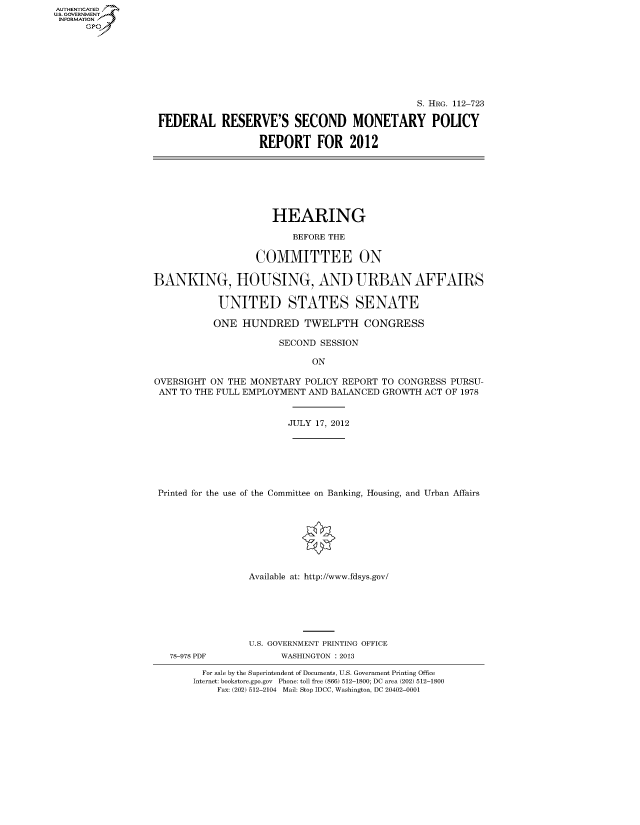 handle is hein.cbhear/fdsysaprk0001 and id is 1 raw text is: AUTHENTICATED
U.S. GOVERNMENT
INFORMATION
      Gp


                                               S. HRG. 112-723

FEDERAL RESERVE'S SECOND MONETARY POLICY

                  REPORT FOR 2012


                      HEARING

                         BEFORE THE

                   COMMITTEE ON

BANKING, HOUSING, AND URBAN AFFAIRS

            UNITED STATES SENATE

            ONE HUNDRED TWELFTH CONGRESS

                       SECOND SESSION

                             ON

OVERSIGHT ON THE MONETARY POLICY REPORT TO CONGRESS PURSU-
ANT TO THE FULL EMPLOYMENT AND BALANCED GROWTH ACT OF 1978


                        JULY 17, 2012






 Printed for the use of the Committee on Banking, Housing, and Urban Affairs








                 Available at: http://www.fdsys.gov/


78-978 PDF


U.S. GOVERNMENT PRINTING OFFICE
      WASHINGTON : 2013


  For sale by the Superintendent of Documents, U.S. Government Printing Office
Internet: bookstore.gpo.gov Phone: toll free (866) 512-1800; DC area (202) 512-1800
    Fax: (202) 512-2104 Mail: Stop IDCC, Washington, DC 20402-0001


