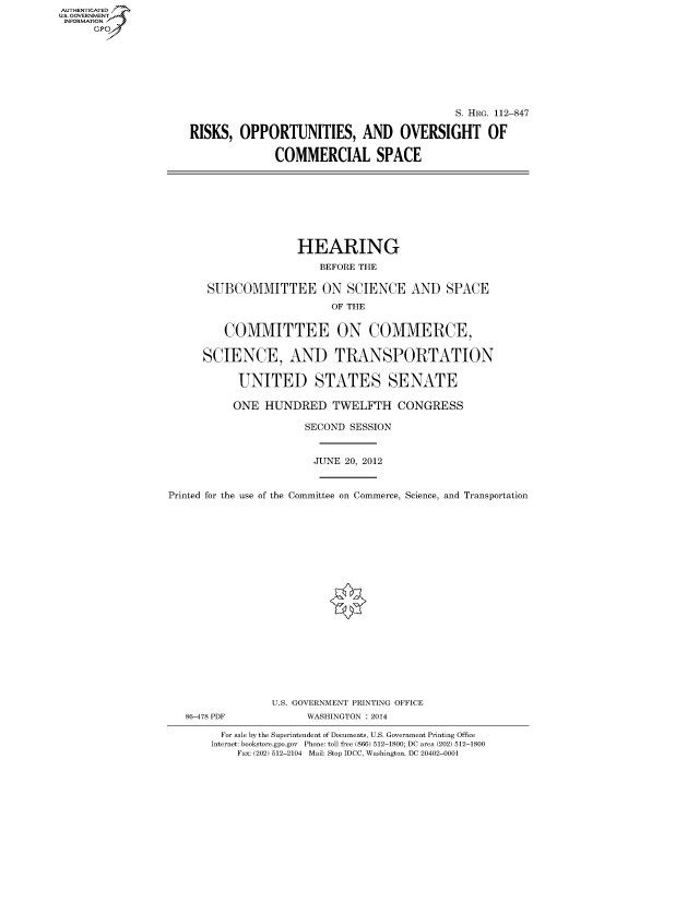 handle is hein.cbhear/fdsysapvw0001 and id is 1 raw text is: AUTHENTICATEO
U.S. GOVERNMENT
INFORMATION
      Gp








                                                                S. HRG. 112-847

                     RISKS, OPPORTUNITIES, AND OVERSIGHT OF

                                   COMMERCIAL SPACE








                                      HEARING

                                          BEFORE THE

                        SUBCOMMITTEE ON SCIENCE AND SPACE
                                            OF THE


                           COMMITTEE ON COMMERCE,

                       SCIENCE, AND TRANSPORTATION

                             UNITED STATES SENATE

                             ONE HUNDRED TWELFTH CONGRESS

                                        SECOND SESSION


                                        JUNE 20, 2012


                  Printed for the use of the Committee on Commerce, Science, and Transportation




















                                  U.S. GOVERNMENT PRINTING OFFICE
                    86-478 PDF          WASHINGTON : 2014

                          For sale by the Superintendent of Documents, U.S. Government Printing Office
                        Internet: bookstore.gpo.gov Phone: toll free (866) 512-1800; DC area (202) 512-1800
                             Fax: (202) 512-2104 Mail: Stop IDCC, Washington, DC 20402-0001


