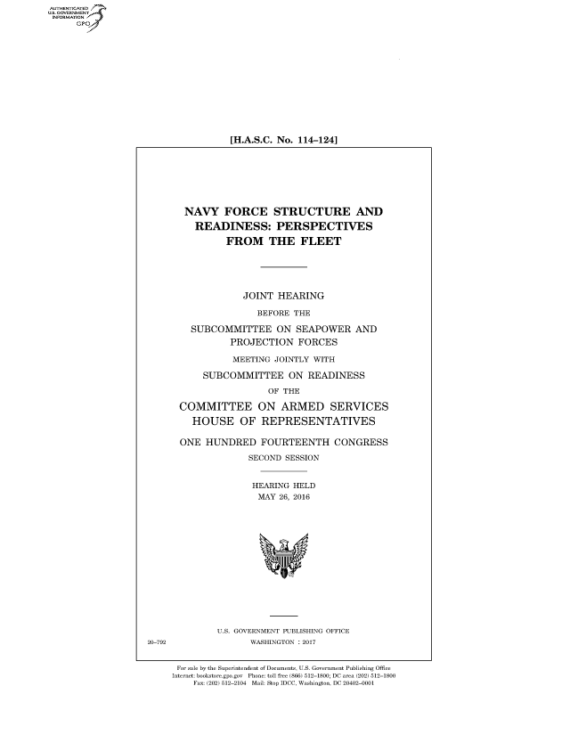handle is hein.cbhear/fdsysapyq0001 and id is 1 raw text is: 
















[H.A.S.C. No. 114-124]


NAVY FORCE STRUCTURE AND

   READINESS: PERSPECTIVES

         FROM THE FLEET






            JOINT HEARING

               BEFORE THE

  SUBCOMMITTEE ON SEAPOWER AND
          PROJECTION FORCES

          MEETING JOINTLY WITH

     SUBCOMMITTEE ON READINESS

                 OF THE

COMMITTEE ON ARMED SERVICES

  HOUSE OF REPRESENTATIVES

ONE HUNDRED FOURTEENTH CONGRESS

              SECOND SESSION


              HEARING HELD
              MAY 26, 2016


U.S. GOVERNMENT PUBLISHING OFFICE
      WASHINGTON : 2017


For sale by the Superintendent of Documents, U.S. Government Publishing Office
Internet: bookstore.gpo.gov Phone: toll free (866) 512-1800; DC area (202) 512-1800
    Fax: (202) 512-2104 Mail: Stop IDCC, Washington, DC 20402-0001


AUTHENTICATEO
U.S. GOVERNMENT
INFORMATION
      GP


20-792


