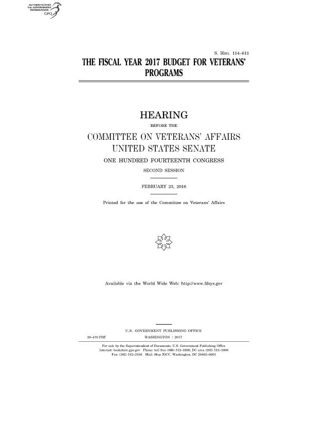handle is hein.cbhear/fdsysaqat0001 and id is 1 raw text is: AUTHENTICATED
U.S. GOVERNMENT
INFORMATION
      GP


                                                 S. HRG. 114-611

THE FISCAL YEAR 2017 BUDGET FOR VETERANS'

                       PROGRAMS


                    HEARING

                       BEFORE THE


COMMITTEE ON VETERANS' AFFAIRS

         UNITED STATES SENATE

      ONE HUNDRED FOURTEENTH CONGRESS

                     SECOND SESSION


                     FEBRUARY 23, 2016


      Printed for the use of the Committee on Veterans' Affairs
















      Available via the World Wide Web: http://www.fdsys.gov









              U.S. GOVERNMENT PUBLISHING OFFICE
20-470 PDF           WASHINGTON : 2017

      For sale by the Superintendent of Documents, U.S. Government Publishing Office
    Internet: bookstore.gpo.gov Phone: toll free (866) 512-1800; DC area (202) 512-1800
         Fax: (202) 512-2104 Mail: Stop IDCC, Washington, DC 20402-0001


