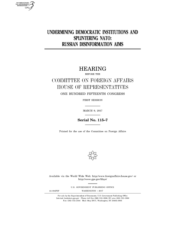 handle is hein.cbhear/fdsysaqdd0001 and id is 1 raw text is: AUTHENTICATED
U.S. GOVERNMENT
INFORMATION
      GP


UNDERMINING DEMOCRATIC INSTITUTIONS AND

                 SPLINTERING NATO:

         RUSSIAN DISINFORMATION AIMS


                   HEARING
                       BEFORE THE


  COMMITTEE ON FOREIGN AFFAIRS

     HOUSE OF REPRESENTATIVES

       ONE HUNDRED FIFTEENTH CONGRESS

                      FIRST SESSION



                      MARCH 9, 2017



                  Serial No. 115-7



       Printed for the use of the Committee on Foreign Affairs
















Available via the World Wide Web: http://www.foreignaffairs.house.gov/ or
                   http://www.gpo.gov/fdsys/


24-584PDF


U.S. GOVERNMENT PUBLISHING OFFICE
       WASHINGTON : 2017


For sale by the Superintendent of Documents, U.S. Government Publishing Office
Internet: bookstore.gpo.gov Phone: toll free (866) 512-1800; DC area (202) 512-1800
    Fax: (202) 512-2104 Mail: Stop IDCC, Washington, DC 20402-0001


