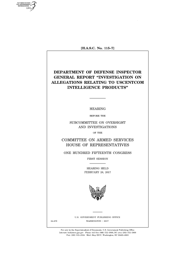 handle is hein.cbhear/fdsysaqdo0001 and id is 1 raw text is: 















[H.A.S.C. No. 115-7]


DEPARTMENT OF DEFENSE INSPECTOR

GENERAL REPORT INVESTIGATION ON

ALLEGATIONS RELATING TO USCENTCOM

         INTELLIGENCE PRODUCTS






                     HEARING

                     BEFORE THE

          SUBCOMMITTEE ON OVERSIGHT
               AND INVESTIGATIONS

                       OF THE


      COMMITTEE ON ARMED SERVICES

        HOUSE OF REPRESENTATIVES


        ONE HUNDRED FIFTEENTH CONGRESS

                    FIRST SESSION


                    HEARING HELD
                  FEBRUARY 28, 2017


U.S. GOVERNMENT PUBLISHING OFFICE
      WASHINGTON : 2017


24-679


For sale by the Superintendent of Documents, U.S. Government Publishing Office
Internet: bookstore.gpo.gov Phone: toll free (866) 512-1800; DC area (202) 512-1800
    Fax: (202) 512-2104 Mail: Stop IDCC, Washington, DC 20402-0001


AUTHENTICATEO
U.S. GOVERNMENT
INFORMATION
     GP


