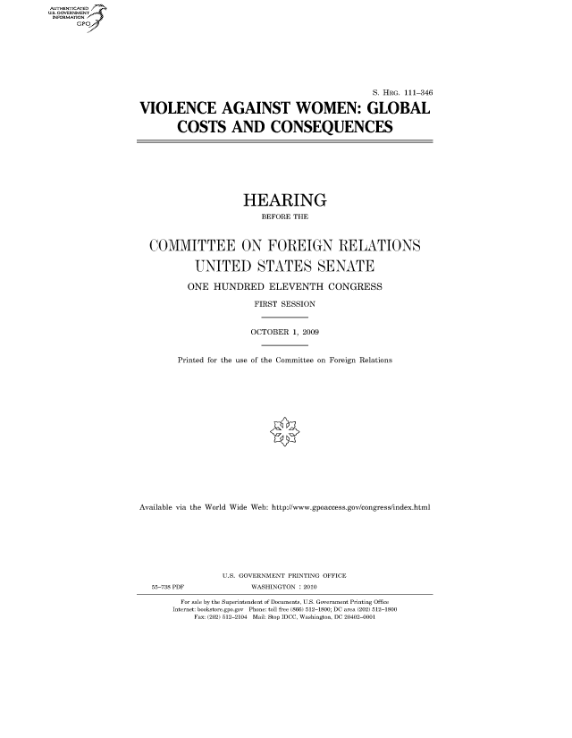 handle is hein.cbhear/fdsysaqkr0001 and id is 1 raw text is: AUTHENTICATED
U.S. GOVERNMENT
INFORMATION
      Gp


                                               S. HRG. 111-346

VIOLENCE AGAINST WOMEN: GLOBAL

        COSTS AND CONSEQUENCES


                     HEARING
                         BEFORE THE



  COMMITTEE ON FOREIGN RELATIONS

           UNITED STATES SENATE

           ONE HUNDRED ELEVENTH CONGRESS

                       FIRST SESSION


                       OCTOBER 1, 2009


        Printed for the use of the Committee on Foreign Relations

















Available via the World Wide Web: http://www.gpoaccess.gov/congress/index.html







                 U.S. GOVERNMENT PRINTING OFFICE
  55-738 PDF          WASHINGTON : 2010

        For sale by the Superintendent of Documents, U.S. Government Printing Office
        Internet: bookstore.gpo.gov Phone: toll free (866) 512-1800; DC area (202) 512-1800
           Fax: (202) 512-2104 Mail: Stop IDCC, Washington, DC 20402-0001


