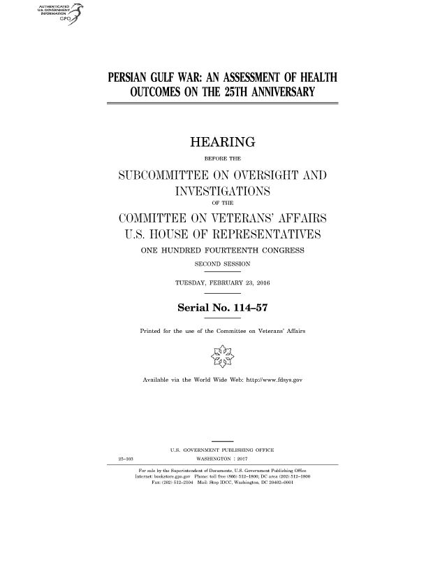 handle is hein.cbhear/fdsysaraq0001 and id is 1 raw text is: AUT-ENTICATED
US. GOVERNMENT
INFORMATION
     GP









                 PERSIAN GULF WAR: AN ASSESSMENT OF HEALTH

                       OUTCOMES ON THE 25TH ANNIVERSARY







                                     HEARING

                                         BEFORE THE


                    SUBCOMMITTEE ON OVERSIGHT AND

                                 INVESTIGATIONS
                                          OF THE


                    COMMITTEE ON VETERANS' AFFAIRS

                    U.S.   HOUSE OF REPRESENTATIVES

                         ONE  HUNDRED FOURTEENTH CONGRESS

                                      SECOND SESSION


                                  TUESDAY, FEBRUARY 23, 2016



                                  Serial   No.  114-57


                         Printed for the use of the Committee on Veterans' Affairs







                         Available via the World Wide Web: http://www.fdsys.gov










                                U.S. GOVERNMENT PUBLISHING OFFICE
                    25-103             WASHINGTON : 2017

                         For sale by the Superintendent of Documents, U.S. Government Publishing Office
                         Internet: bookstore.gpo.gov Phone: toll free (866) 512-1800; DC area (202) 512-1800
                            Fax: (202) 512-2104 Mail: Stop IDCC, Washington, DC 20402-0001


