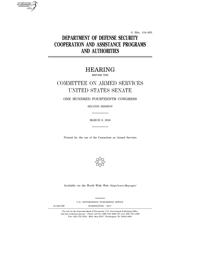 handle is hein.cbhear/fdsysarbr0001 and id is 1 raw text is: AUT-ENTICATED
US. GOVERNMENT
INFORMATION
      GP


                                            S. HRG. 114-655

     DEPARTMENT OF DEFENSE SECURITY

COOPERATION AND ASSISTANCE PROGRAMS

                AND   AUTHORITIES






                  HEARING
                      BEFORE THE


  COMMITTEE ON ARMED SERVICES


        UNITED STATES SENATE


     ONE   HUNDRED FOURTEENTH CONGRESS


                   SECOND  SESSION




                   MARCH   9, 2016





     Printed for the use of the Committee on Armed Services

















     Available via the World Wide Web: http://www.fdsys.gov/


25-808 PDF


U.S. GOVERNMENT PUBLISHING OFFICE
       WASHINGTON : 2017


For sale by the Superintendent of Documents, U.S. Government Publishing Office
Internet: bookstore.gpo.gov Phone: toll free (866) 512-1800; DC area (202) 512-1800
    Fax: (202) 512-2104 Mail: Stop IDCC, Washington, DC 20402-0001


