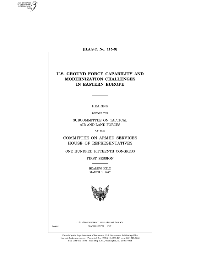 handle is hein.cbhear/fdsysarif0001 and id is 1 raw text is: AUT-ENTICATED
US. GOVERNMENT
INFORMATION
      GP


[H.A.S.C. No. 115-91


  U.S.  GROUND FORCE CAPABILITY AND

       MODERNIZATION CHALLENGES

             IN  EASTERN EUROPE






                      HEARING

                      BEFORE THE

            SUBCOMMITTEE ON TACTICAL
                AIR AND LAND   FORCES

                        OF THE


      COMMITTEE ON ARMED SERVICES

         HOUSE OF REPRESENTATIVES


         ONE HUNDRED FIFTEENTH CONGRESS

                   FIRST  SESSION


                     HEARING HELD
                     MARCH  1, 2017
















              U.S. GOVERNMENT PUBLISHING OFFICE
24-681              WASHINGTON : 2017


      For sale by the Superintendent of Documents, U.S. Government Publishing Office
      Internet: bookstore.gpo.gov Phone: toll free (866) 512-1800; DC area (202) 512-1800
         Fax: (202) 512-2104 Mail: Stop IDCC, Washington, DC 20402-0001


